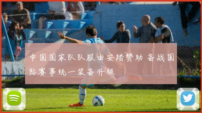 中国国家队队服由安踏赞助 备战国际赛事统一装备升级