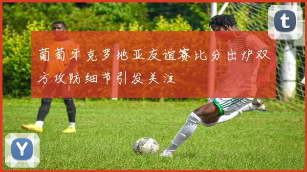 葡萄牙克罗地亚友谊赛比分出炉双方攻防细节引发关注