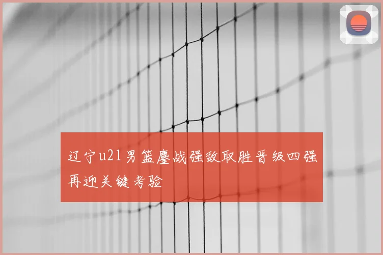 辽宁u21男篮鏖战强敌取胜晋级四强再迎关键考验