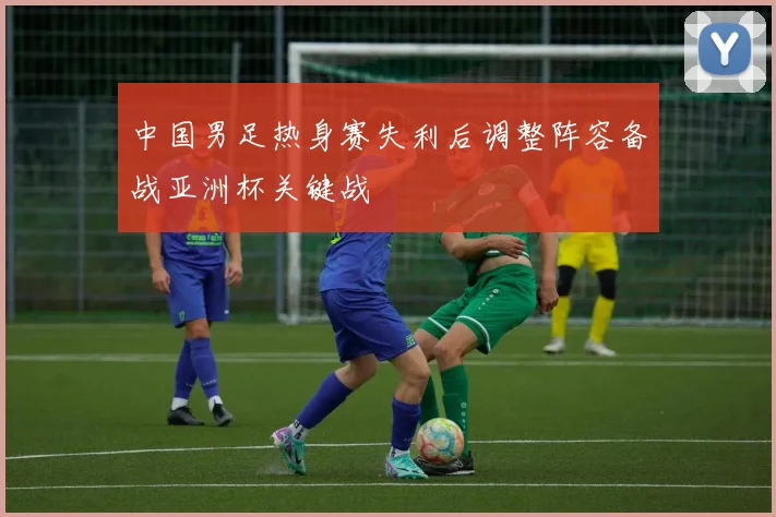 中国男足热身赛失利后调整阵容备战亚洲杯关键战