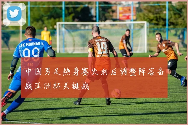 中国男足热身赛失利后调整阵容备战亚洲杯关键战