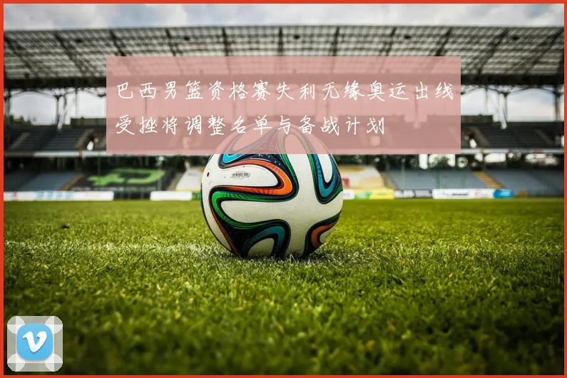 巴西男篮资格赛失利无缘奥运出线受挫将调整名单与备战计划