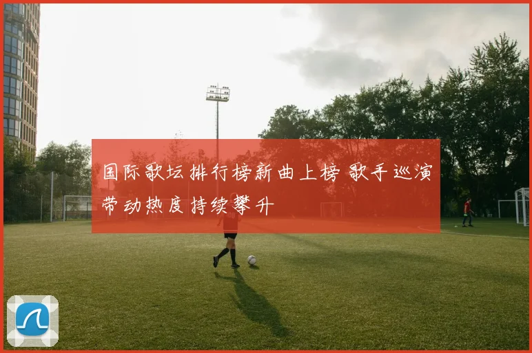 国际歌坛排行榜新曲上榜 歌手巡演带动热度持续攀升
