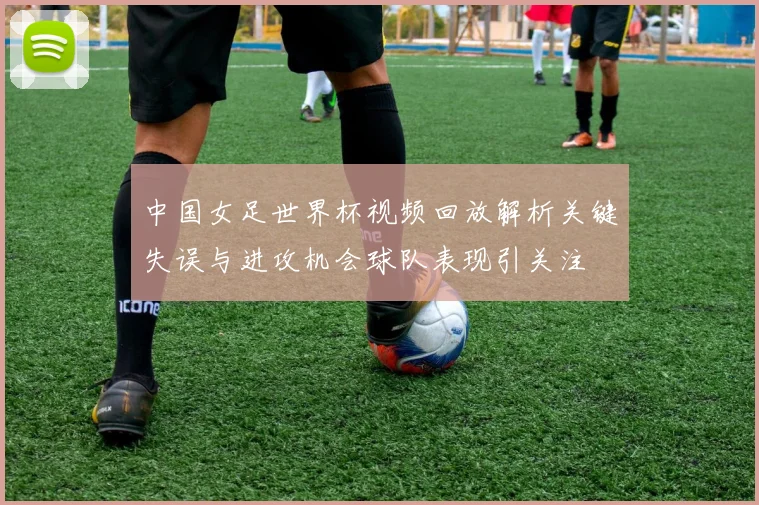 中国女足世界杯视频回放解析关键失误与进攻机会球队表现引关注