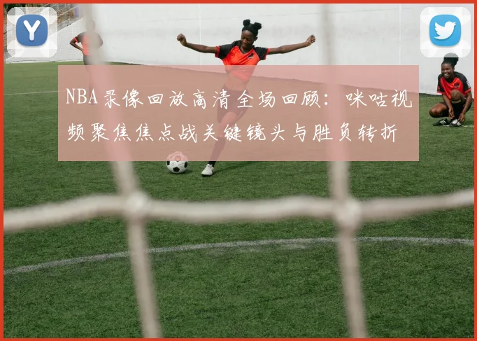 NBA录像回放高清全场回顾：咪咕视频聚焦焦点战关键镜头与胜负转折