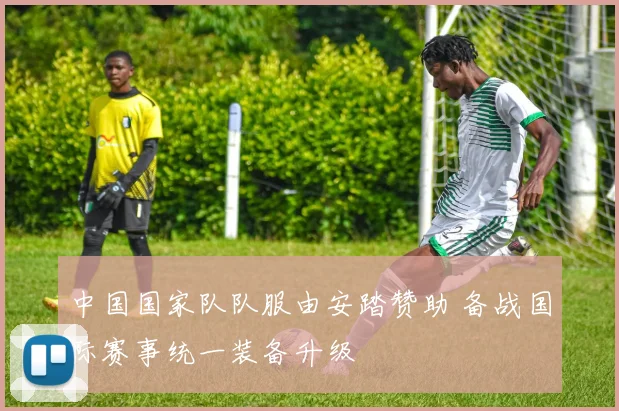 中国国家队队服由安踏赞助 备战国际赛事统一装备升级