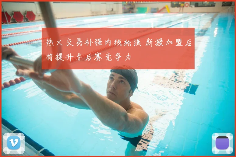 热火交易补强内线轮换 新援加盟后将提升季后赛竞争力