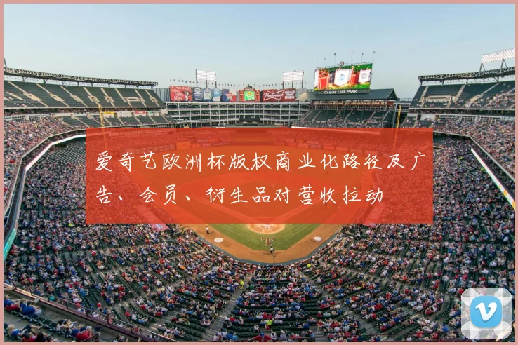 爱奇艺欧洲杯版权商业化路径及广告、会员、衍生品对营收拉动