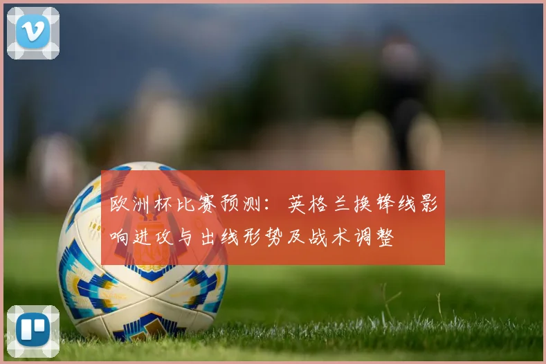 欧洲杯比赛预测：英格兰换锋线影响进攻与出线形势及战术调整