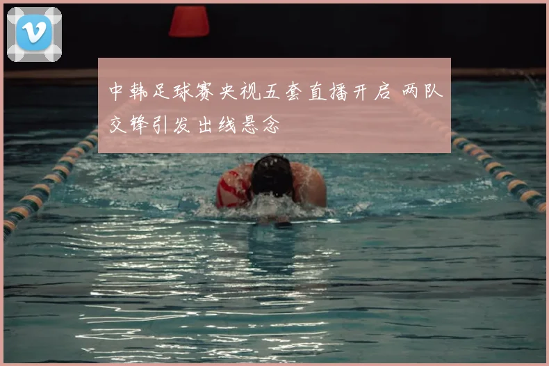 中韩足球赛央视五套直播开启 两队交锋引发出线悬念