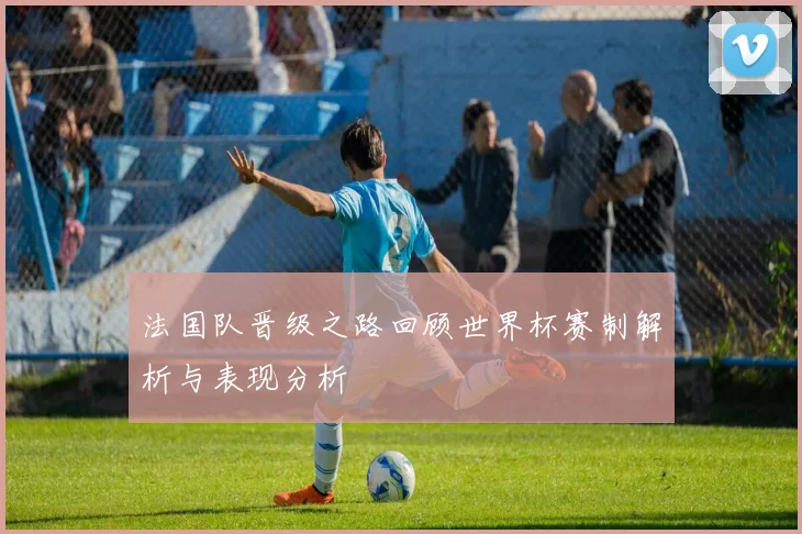 法国队晋级之路回顾世界杯赛制解析与表现分析