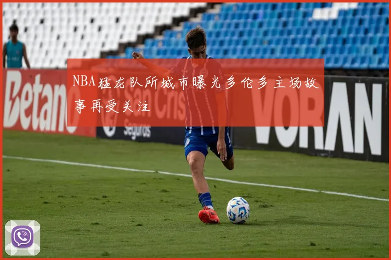 NBA猛龙队所城市曝光多伦多主场故事再受关注