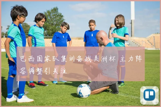 巴西国家队集训备战美洲杯 主力阵容调整引关注