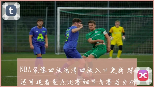 NBA录像回放高清回放入口更新 球迷可追看重点比赛细节与赛后分析