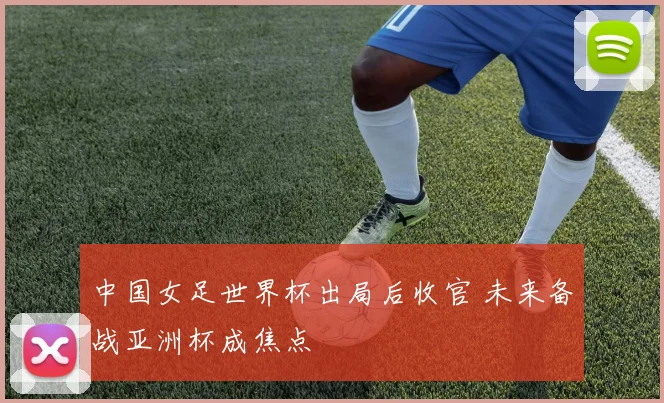 中国女足世界杯出局后收官 未来备战亚洲杯成焦点