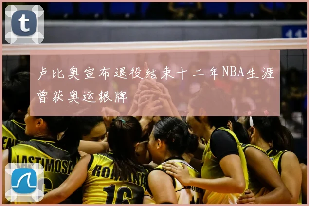 卢比奥宣布退役结束十二年NBA生涯曾获奥运银牌