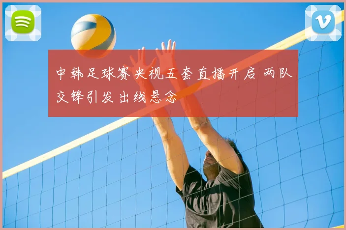 中韩足球赛央视五套直播开启 两队交锋引发出线悬念