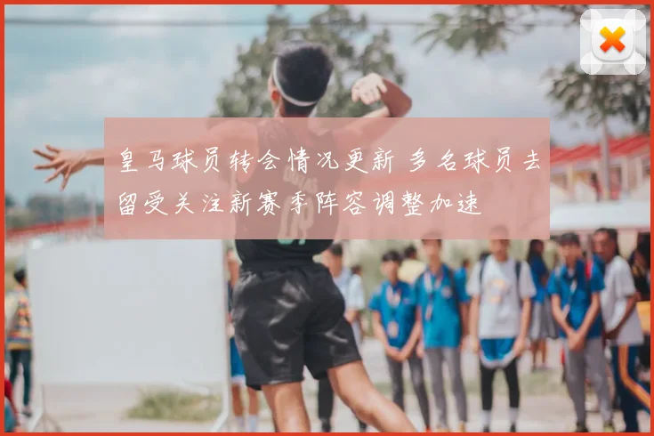 皇马球员转会情况更新 多名球员去留受关注新赛季阵容调整加速
