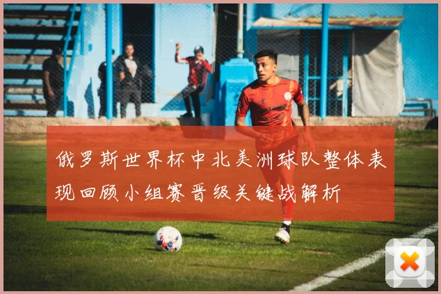 俄罗斯世界杯中北美洲球队整体表现回顾小组赛晋级关键战解析