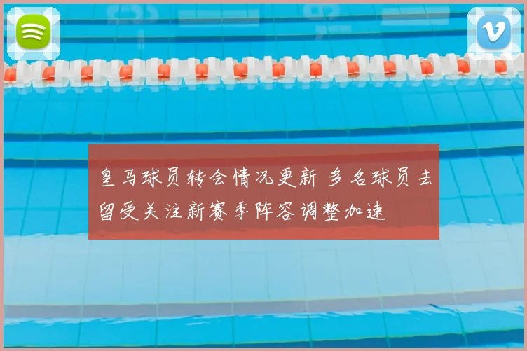 皇马球员转会情况更新 多名球员去留受关注新赛季阵容调整加速