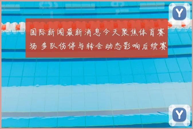 国际新闻最新消息今天聚焦体育赛场 多队伤停与转会动态影响后续赛事走势
