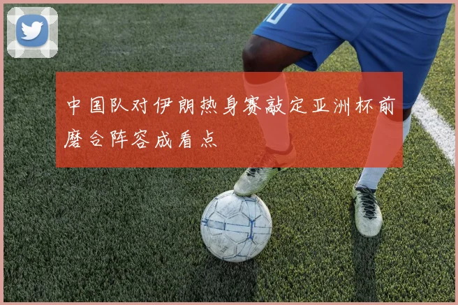 中国队对伊朗热身赛敲定亚洲杯前磨合阵容成看点