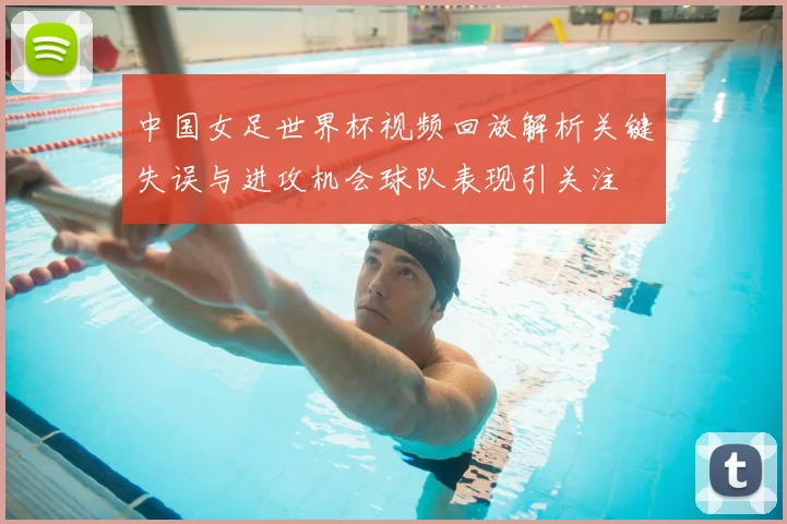中国女足世界杯视频回放解析关键失误与进攻机会球队表现引关注