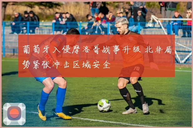 葡萄牙入侵摩洛哥战事升级 北非局势紧张冲击区域安全