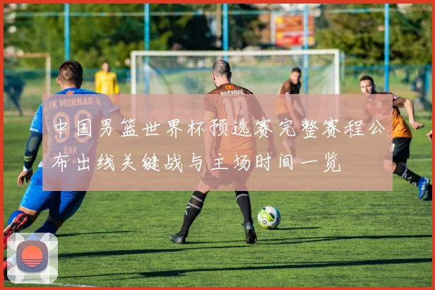 中国男篮世界杯预选赛完整赛程公布出线关键战与主场时间一览