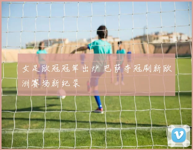 女足欧冠冠军出炉 巴萨夺冠刷新欧洲赛场新纪录