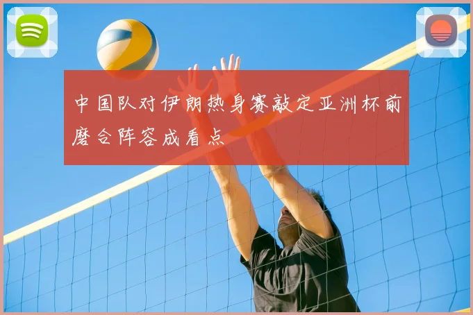 中国队对伊朗热身赛敲定亚洲杯前磨合阵容成看点