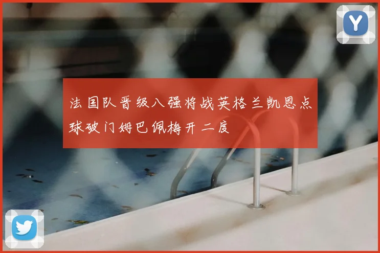 法国队晋级八强将战英格兰凯恩点球破门姆巴佩梅开二度