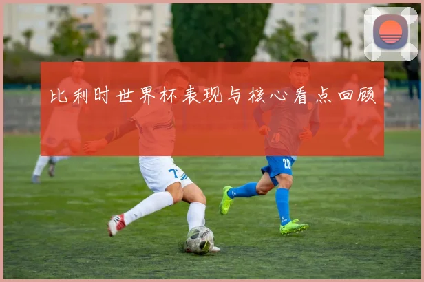 比利时世界杯表现与核心看点回顾