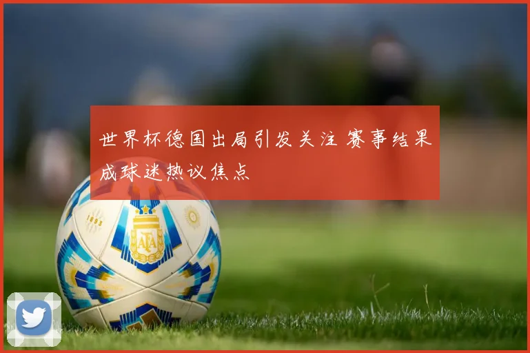 世界杯德国出局引发关注 赛事结果成球迷热议焦点