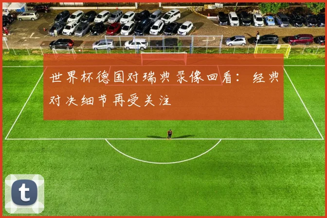 世界杯德国对瑞典录像回看：经典对决细节再受关注