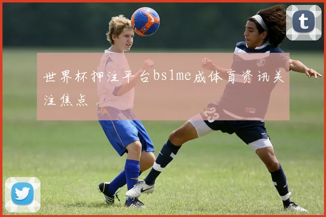 世界杯押注平台bs1me成体育资讯关注焦点